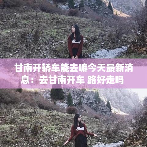 甘南开轿车能去嘛今天最新消息：去甘南开车 路好走吗 