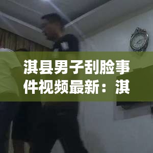 淇县男子刮脸事件视频最新：淇县男子刮脸事件视频最新消息 