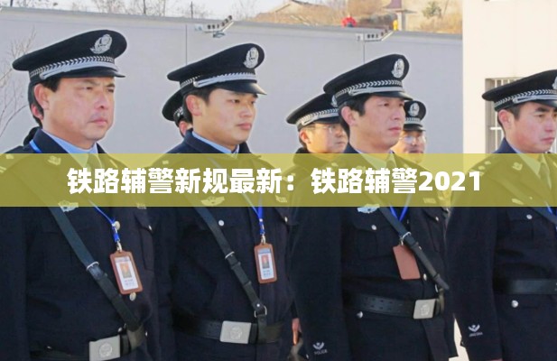 铁路辅警新规最新：铁路辅警2021 