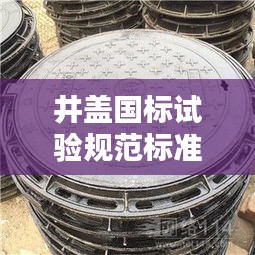 井盖国标试验规范标准最新：井盖国家质量标准文件 