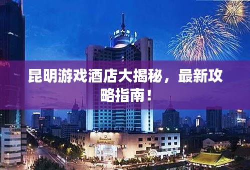昆明游戏酒店大揭秘，最新攻略指南！