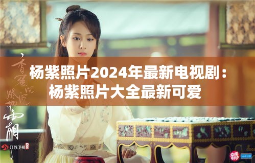 杨紫照片2024年最新电视剧：杨紫照片大全最新可爱 