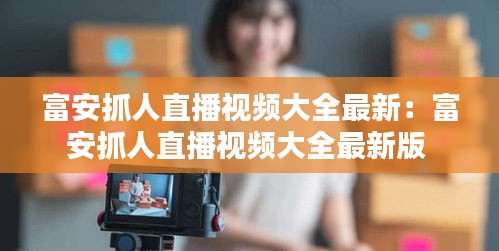 富安抓人直播视频大全最新：富安抓人直播视频大全最新版 