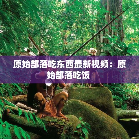 原始部落吃东西最新视频：原始部落吃饭 