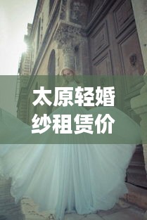 太原轻婚纱租赁价格表最新：太原出租婚纱店 