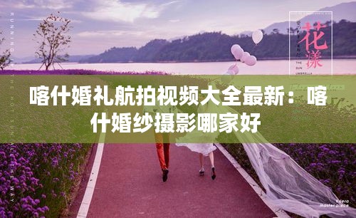 喀什婚礼航拍视频大全最新：喀什婚纱摄影哪家好 