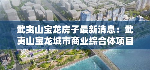 武夷山宝龙房子最新消息：武夷山宝龙城市商业综合体项目 