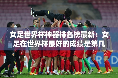 女足世界杯神器排名榜最新：女足在世界杯最好的成绩是第几名 