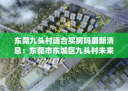东莞九头村适合买房吗最新消息：东莞市东城区九头村未来规划 