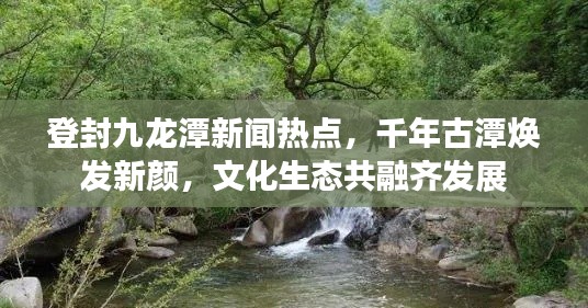 登封九龙潭新闻热点，千年古潭焕发新颜，文化生态共融齐发展