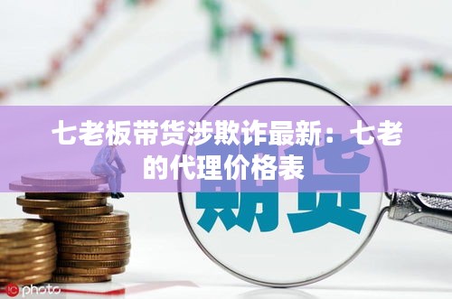 七老板带货涉欺诈最新：七老的代理价格表 