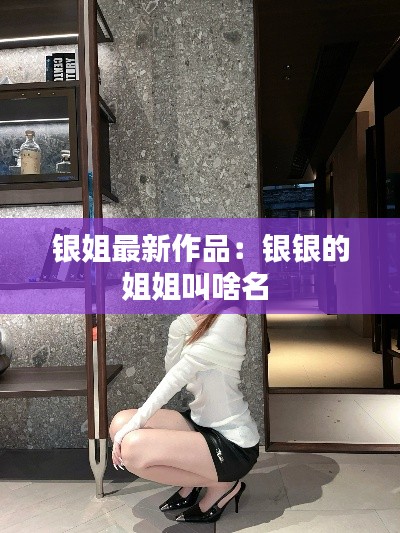 银姐最新作品：银银的姐姐叫啥名 