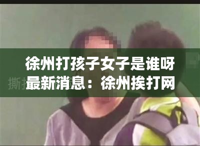 徐州打孩子女子是谁呀最新消息：徐州挨打网红 