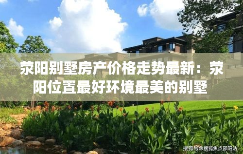 荥阳别墅房产价格走势最新：荥阳位置最好环境最美的别墅 