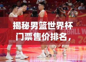 揭秘男篮世界杯门票售价排名，价格背后的故事一网打尽！