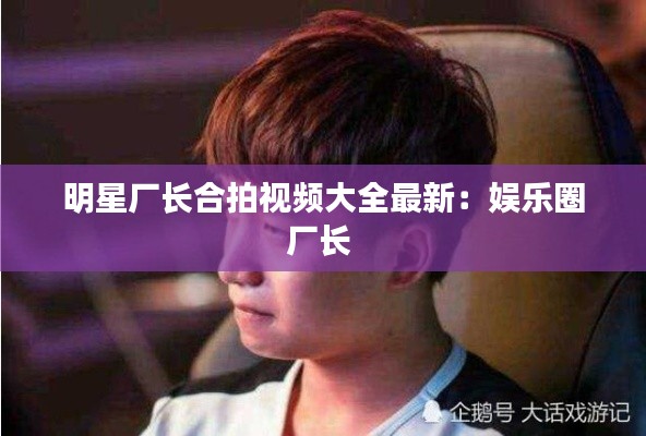 明星厂长合拍视频大全最新：娱乐圈厂长 