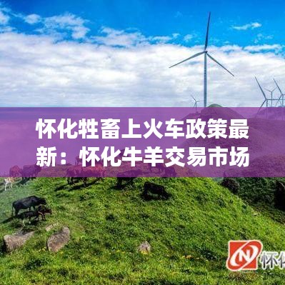 怀化牲畜上火车政策最新：怀化牛羊交易市场在哪 