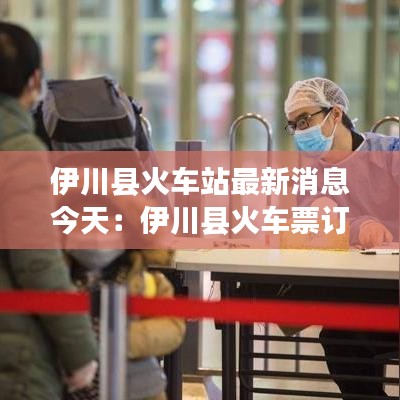 伊川县火车站最新消息今天：伊川县火车票订票电话 