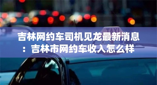 吉林网约车司机见龙最新消息：吉林市网约车收入怎么样 
