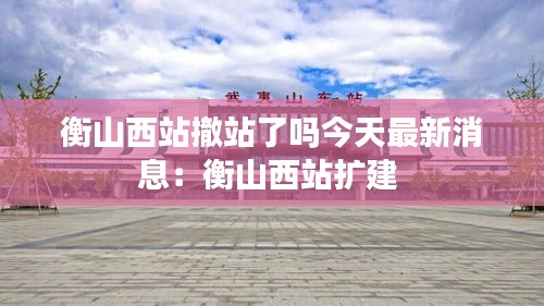 衡山西站撤站了吗今天最新消息：衡山西站扩建 