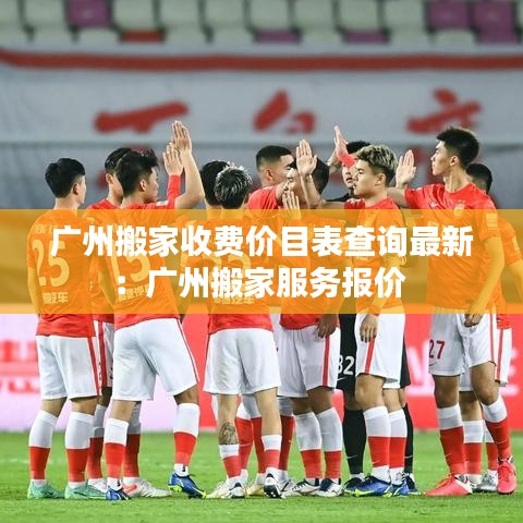 广州搬家收费价目表查询最新：广州搬家服务报价 
