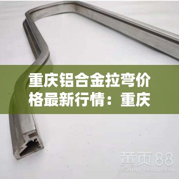 重庆铝合金拉弯价格最新行情：重庆铝合金型材生产厂家 