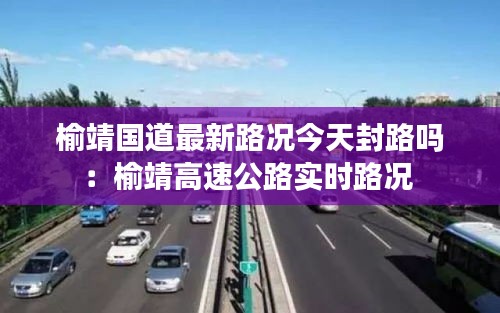 榆靖国道最新路况今天封路吗：榆靖高速公路实时路况 