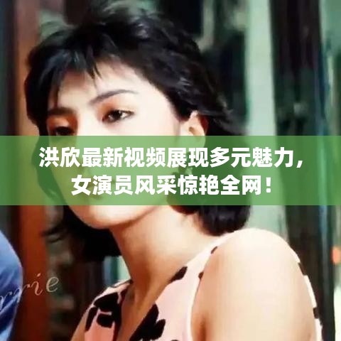 洪欣最新视频展现多元魅力，女演员风采惊艳全网！