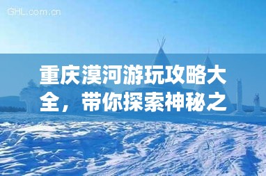 重庆漠河游玩攻略大全，带你探索神秘之旅！