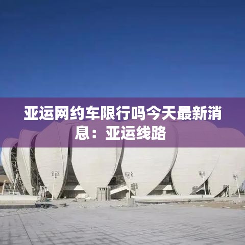 亚运网约车限行吗今天最新消息：亚运线路 