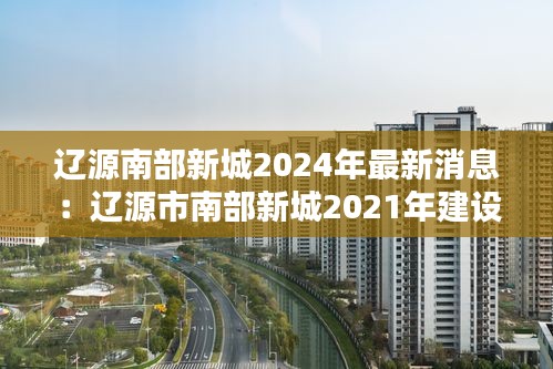 辽源南部新城2024年最新消息：辽源市南部新城2021年建设项目 