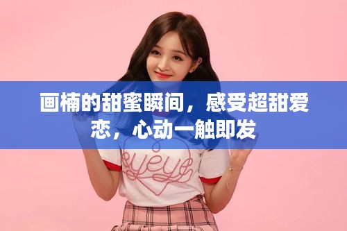 画楠的甜蜜瞬间，感受超甜爱恋，心动一触即发