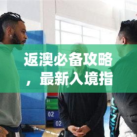 返澳必备攻略，最新入境指南助你顺利回归澳洲！