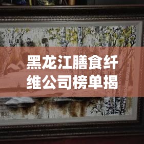 黑龙江膳食纤维公司榜单揭晓，行业领军者排名出炉！