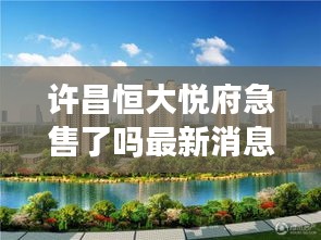 许昌恒大悦府急售了吗最新消息：许昌恒大楼盘信息网 