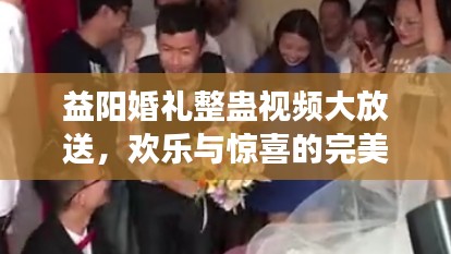 益阳婚礼整蛊视频大放送，欢乐与惊喜的完美交融！