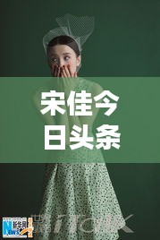 宋佳今日头条多才多艺亮相，魅力无限视频新动态