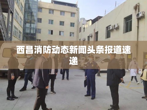 西昌消防动态新闻头条报道速递