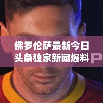 佛罗伦萨最新今日头条独家新闻爆料