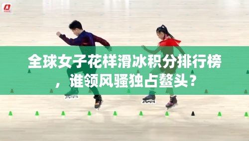全球女子花样滑冰积分排行榜，谁领风骚独占鳌头？