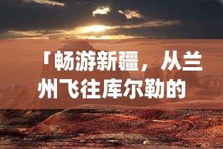 「畅游新疆，从兰州飞往库尔勒的绝美之旅攻略」