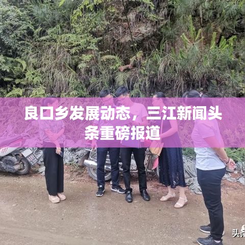 良口乡发展动态，三江新闻头条重磅报道