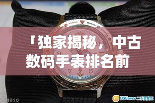 「独家揭秘，中古数码手表排名前十，哪款最受追捧？」
