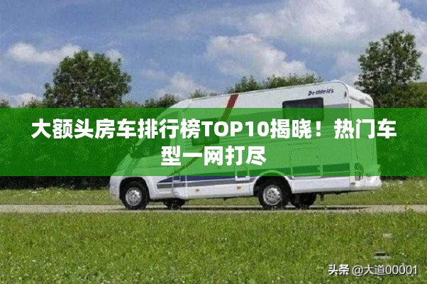 大额头房车排行榜TOP10揭晓！热门车型一网打尽