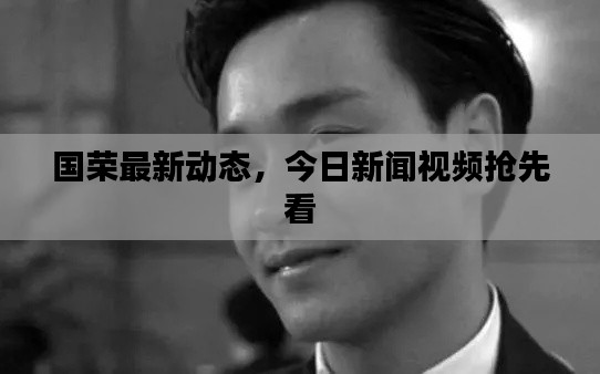 国荣最新动态，今日新闻视频抢先看