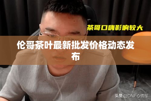 伦哥茶叶最新批发价格动态发布