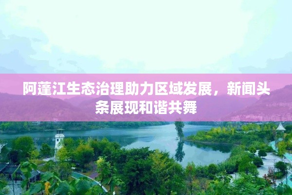 阿蓬江生态治理助力区域发展，新闻头条展现和谐共舞