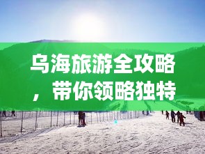乌海旅游全攻略，带你领略独特魅力！