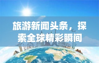 旅游新闻头条，探索全球精彩瞬间，领略无限风光