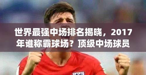 世界最强中场排名揭晓，2017年谁称霸球场？顶级中场球员盘点！
